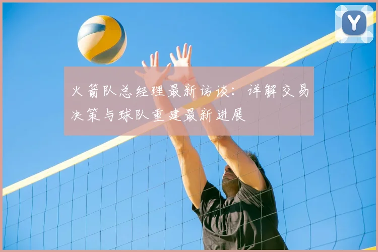 火箭队总经理最新访谈：详解交易决策与球队重建最新进展