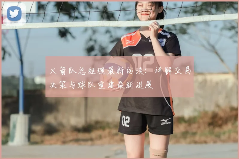 火箭队总经理最新访谈：详解交易决策与球队重建最新进展