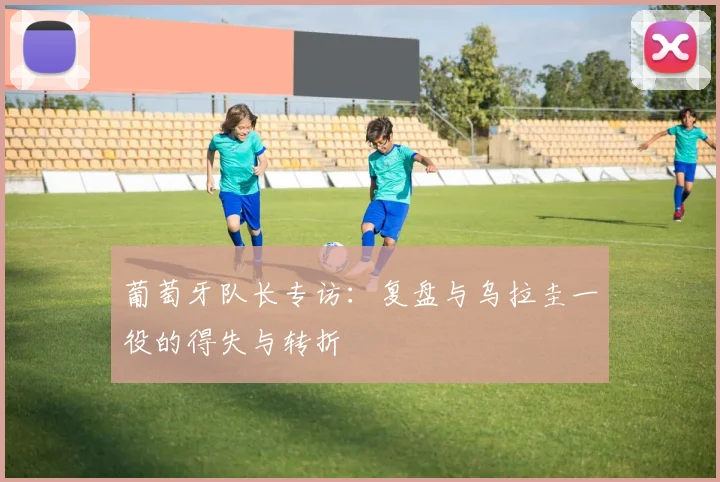 葡萄牙队长专访：复盘与乌拉圭一役的得失与转折