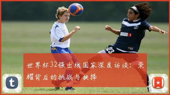 世界杯32强出线国家深度访谈：荣耀背后的挑战与抉择