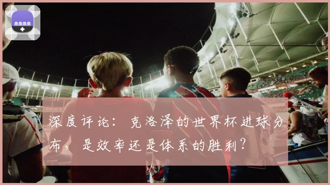 深度评论:克洛泽的世界杯进球分布,是效率还是体系的胜利?