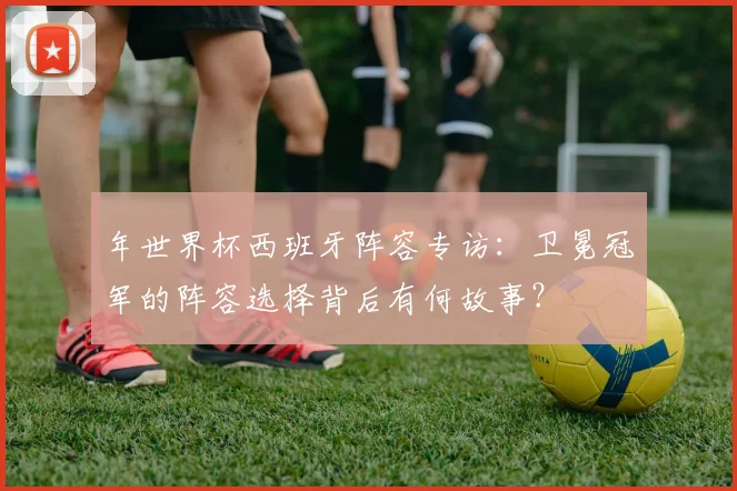 年世界杯西班牙阵容专访：卫冕冠军的阵容选择背后有何故事？