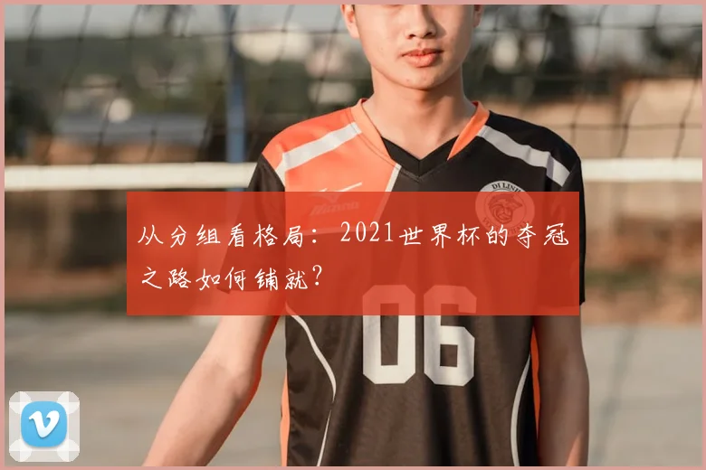 从分组看格局：2021世界杯的夺冠之路如何铺就？