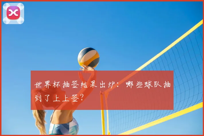 世界杯抽签结果出炉:哪些球队抽到了上上签?
