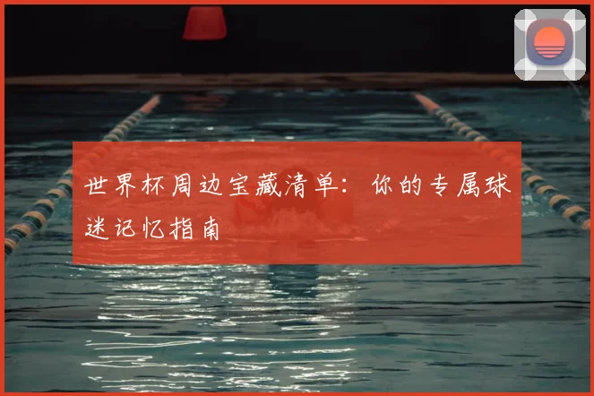 世界杯周边宝藏清单：你的专属球迷记忆指南