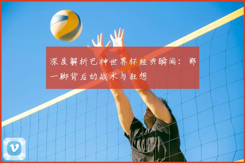 深度解析巴神世界杯经典瞬间：那一脚背后的战术与狂想