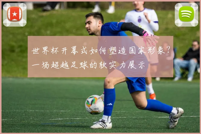世界杯开幕式如何塑造国家形象？一场超越足球的软实力展示