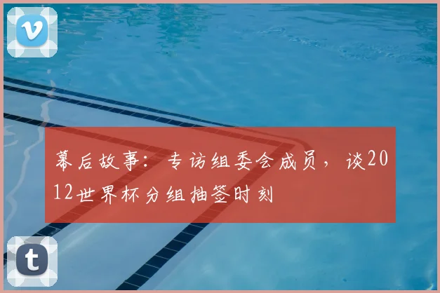 幕后故事：专访组委会成员，谈2012世界杯分组抽签时刻