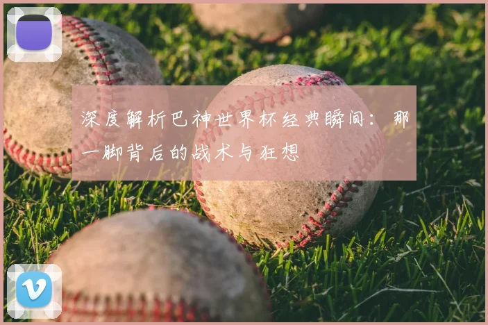 深度解析巴神世界杯经典瞬间：那一脚背后的战术与狂想