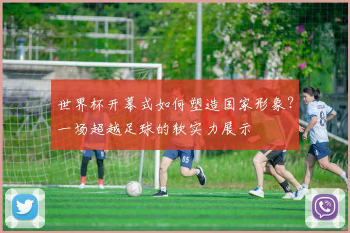世界杯开幕式如何塑造国家形象?一场超越足球的软实力展示