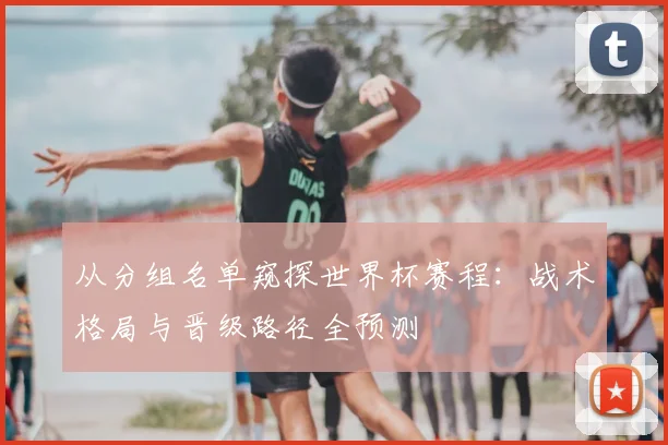 从分组名单窥探世界杯赛程：战术格局与晋级路径全预测