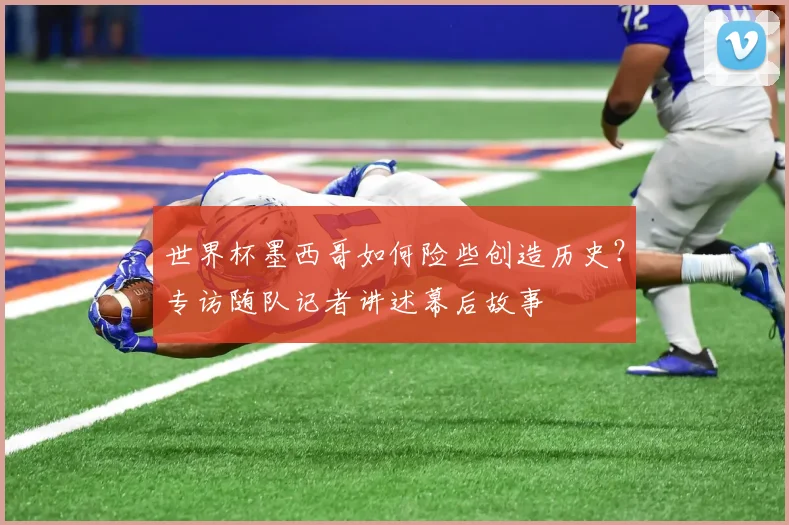 世界杯墨西哥如何险些创造历史?专访随队记者讲述幕后故事