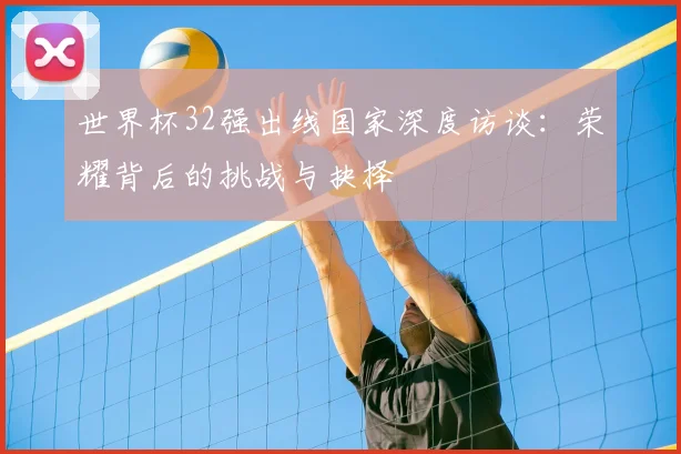 世界杯32强出线国家深度访谈：荣耀背后的挑战与抉择